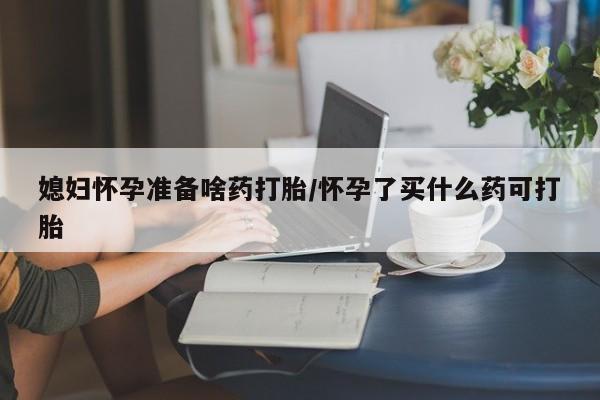 米非米索如何购买媳妇怀孕准备啥药打胎/怀孕了买什么药可打胎