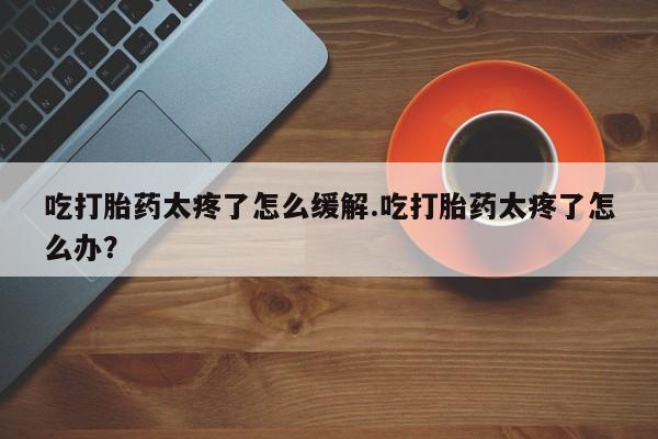 米非米索如何购买吃打胎药太疼了怎么缓解.吃打胎药太疼了怎么办？