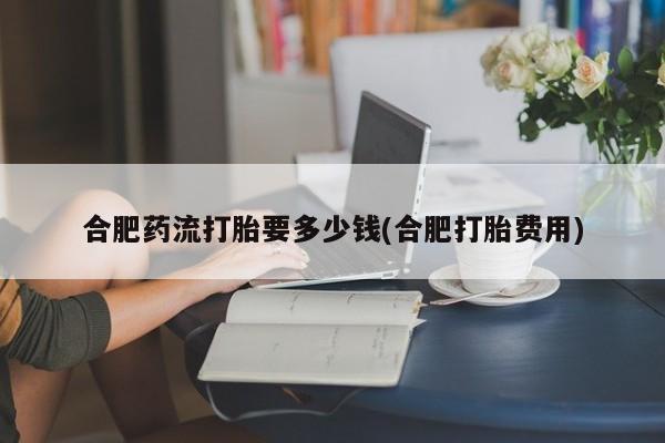 米非米索如何购买合肥药流打胎要多少钱(合肥打胎费用)