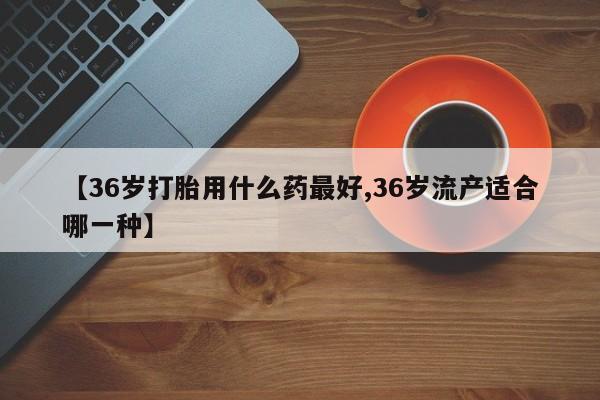米非米索如何购买【36岁打胎用什么药最好,36岁流产适合哪一种】